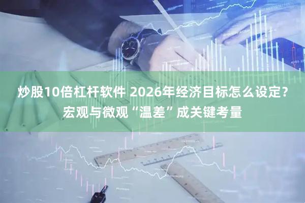 炒股10倍杠杆软件 2026年经济目标怎么设定？宏观与微观“温差”成关键考量