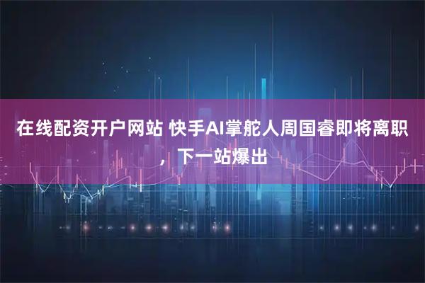 在线配资开户网站 快手AI掌舵人周国睿即将离职，下一站爆出