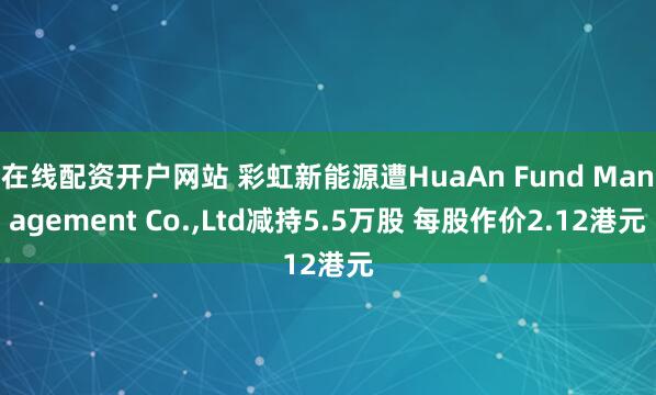 在线配资开户网站 彩虹新能源遭HuaAn Fund Management Co.,Ltd减持5.5万股 每股作价2.12港元