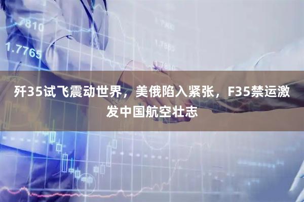 歼35试飞震动世界，美俄陷入紧张，F35禁运激发中国航空壮志
