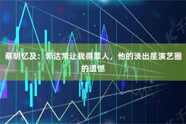 蔡明忆及：郭达常让我得罪人，他的淡出是演艺圈的遗憾