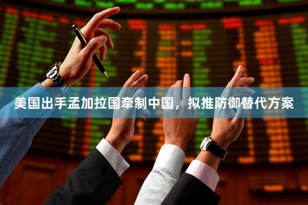 美国出手孟加拉国牵制中国，拟推防御替代方案