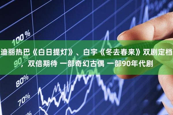 迪丽热巴《白日提灯》、白宇《冬去春来》双剧定档，双倍期待 一部奇幻古偶 一部90年代剧