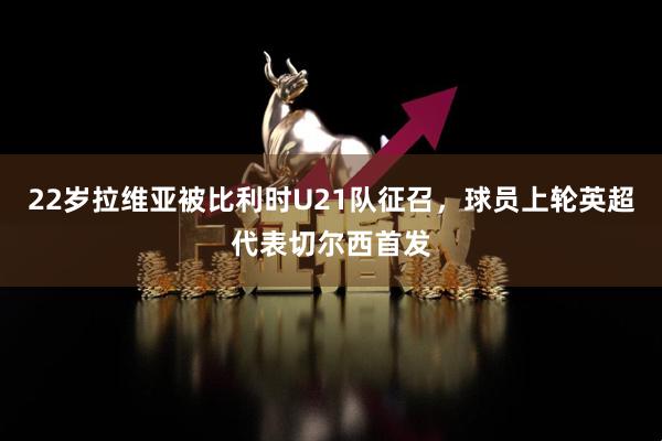 22岁拉维亚被比利时U21队征召，球员上轮英超代表切尔西首发