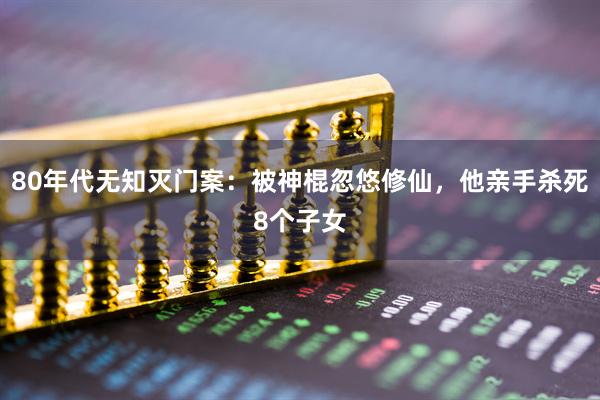 80年代无知灭门案：被神棍忽悠修仙，他亲手杀死8个子女