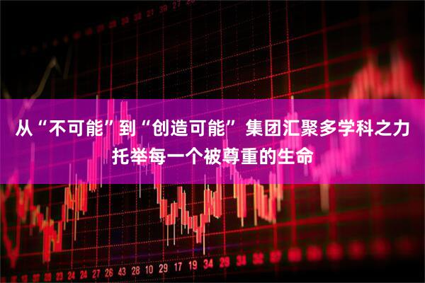 从“不可能”到“创造可能” 集团汇聚多学科之力托举每一个被尊重的生命