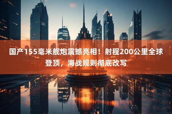 国产155毫米舰炮震撼亮相！射程200公里全球登顶，海战规则彻底改写