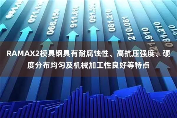 RAMAX2模具钢具有耐腐蚀性、高抗压强度、硬度分布均匀及机械加工性良好等特点