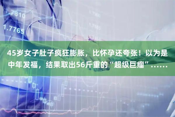 45岁女子肚子疯狂膨胀，比怀孕还夸张！以为是中年发福，结果取出56斤重的“超级巨瘤”……