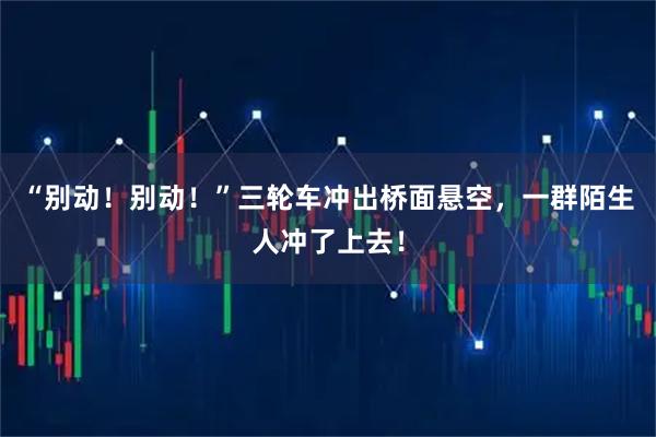 “别动!别动!”三轮车冲出桥面悬空,一群陌生人冲了上去!