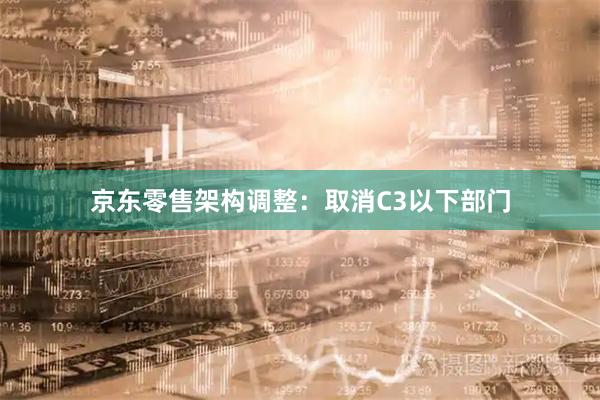 京东零售架构调整：取消C3以下部门