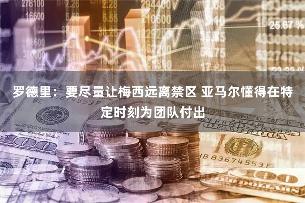 罗德里:要尽量让梅西远离禁区 亚马尔懂得在特定时刻为团队付出