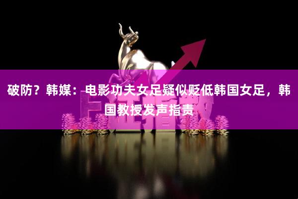 破防?韩媒:电影功夫女足疑似贬低韩国女足,韩国教授发声指责