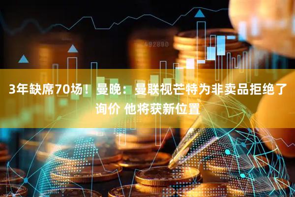 3年缺席70场!曼晚:曼联视芒特为非卖品拒绝了询价 他将获新位置
