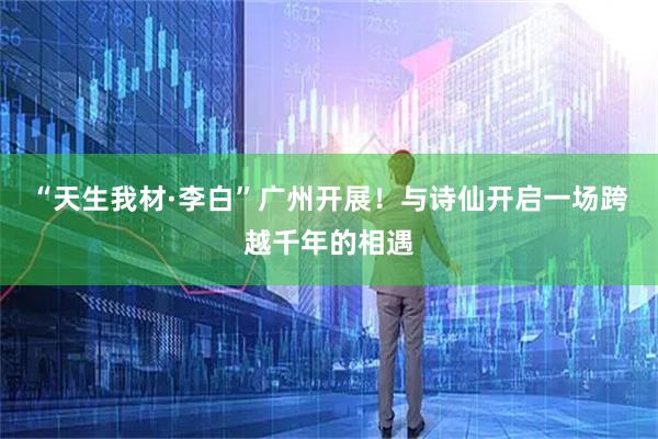 “天生我材·李白”广州开展！与诗仙开启一场跨越千年的相遇
