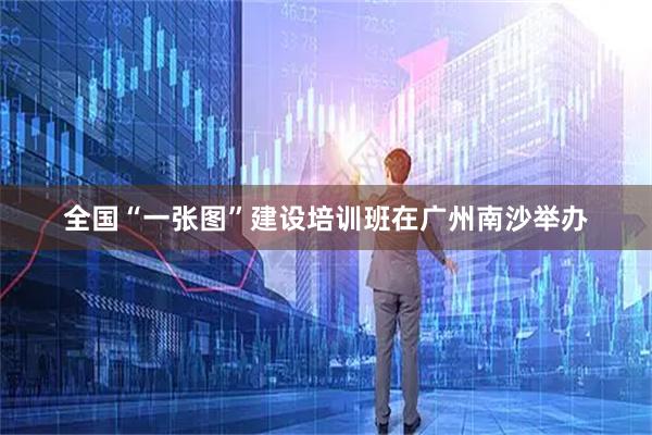 全国“一张图”建设培训班在广州南沙举办