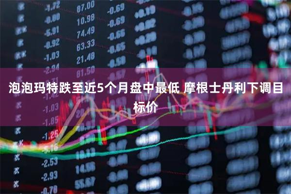 泡泡玛特跌至近5个月盘中最低 摩根士丹利下调目标价