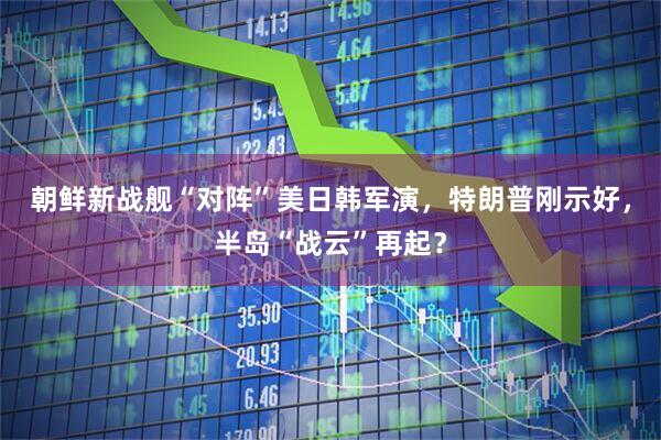 朝鲜新战舰“对阵”美日韩军演，特朗普刚示好，半岛“战云”再起？