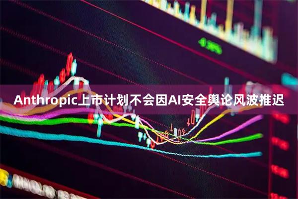Anthropic上市计划不会因AI安全舆论风波推迟
