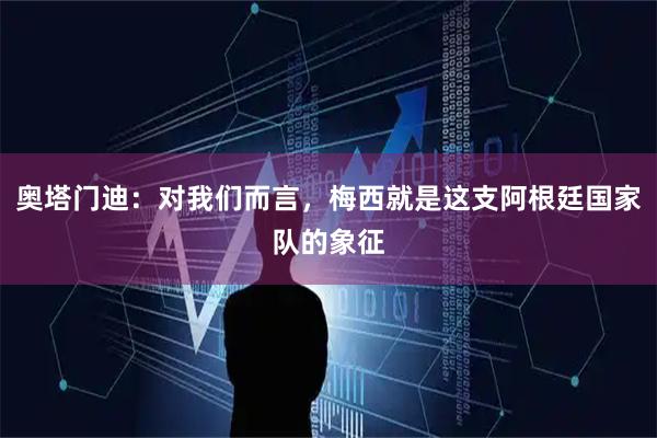 奥塔门迪：对我们而言，梅西就是这支阿根廷国家队的象征